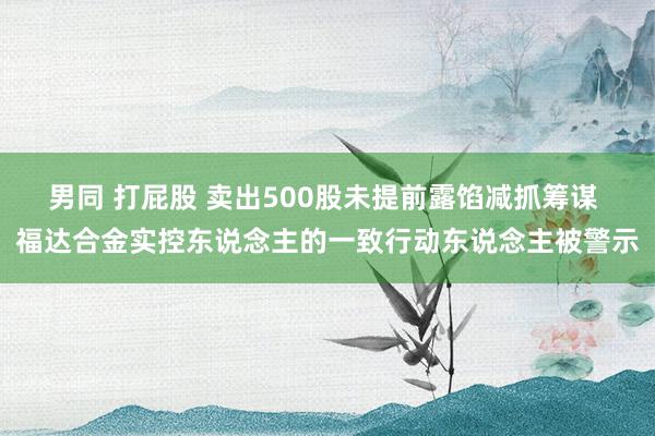 男同 打屁股 卖出500股未提前露馅减抓筹谋 福达合金实控东说念主的一致行动东说念主被警示