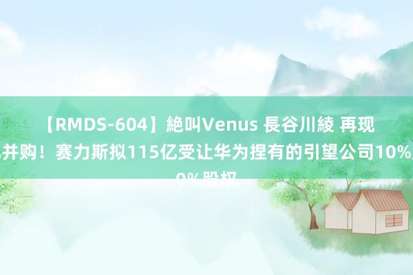 【RMDS-604】絶叫Venus 長谷川綾 再现百亿并购！赛力斯拟115亿受让华为捏有的引望公司10%股权