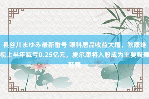 長谷川まゆみ最新番号 眼科居品收益大增，欧康维视上半年减亏0.25亿元，爱尔康将入股成为主要鼓舞