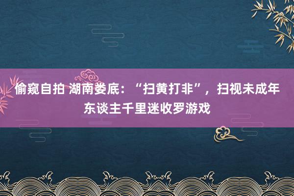 偷窥自拍 湖南娄底：“扫黄打非”，扫视未成年东谈主千里迷收罗游戏