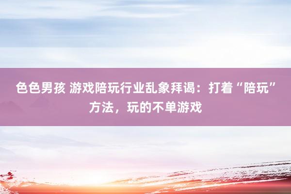 色色男孩 游戏陪玩行业乱象拜谒：打着“陪玩”方法，玩的不单游戏