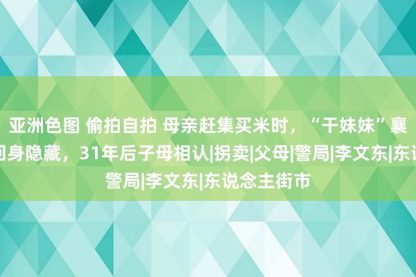 亚洲色图 偷拍自拍 母亲赶集买米时，“干妹妹”襄理抱孩子回身隐藏，31年后子母相认|拐卖|父母|警局|李文东|东说念主街市