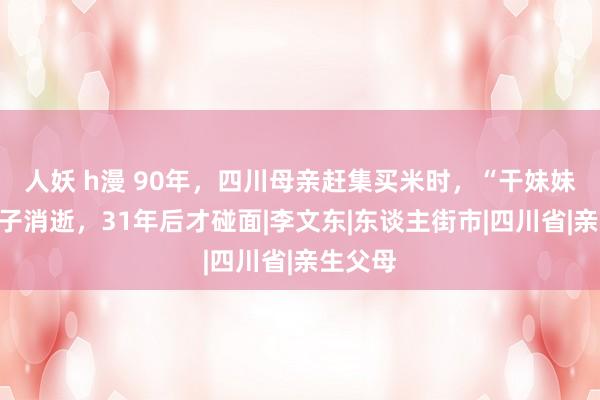 人妖 h漫 90年，四川母亲赶集买米时，“干妹妹”带孩子消逝，31年后才碰面|李文东|东谈主街市|四川省|亲生父母