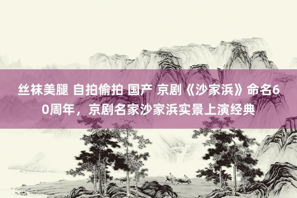 丝袜美腿 自拍偷拍 国产 京剧《沙家浜》命名60周年，京剧名家沙家浜实景上演经典