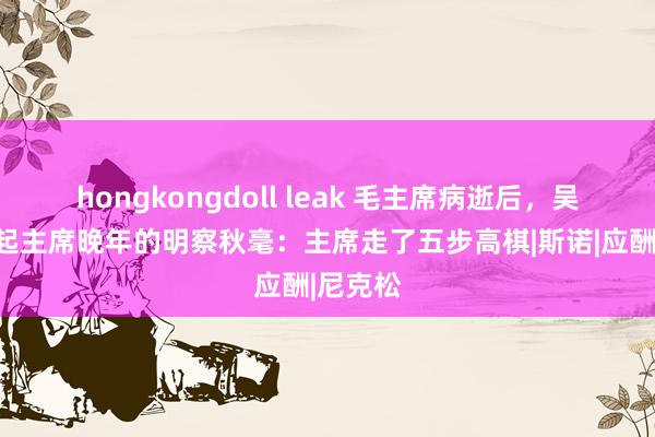 hongkongdoll leak 毛主席病逝后，吴旭君谈起主席晚年的明察秋毫：主席走了五步高棋|斯诺|应酬|尼克松