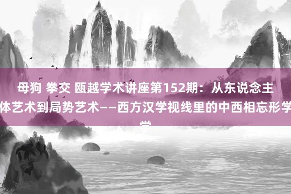 母狗 拳交 瓯越学术讲座第152期：从东说念主体艺术到局势艺术——西方汉学视线里的中西相忘形学