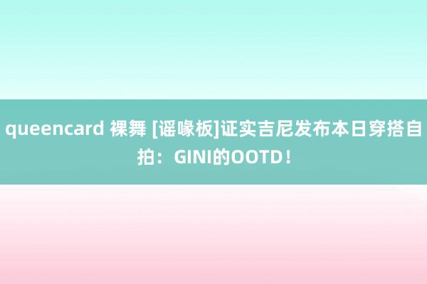 queencard 裸舞 [谣喙板]证实吉尼发布本日穿搭自拍：GINI的OOTD！