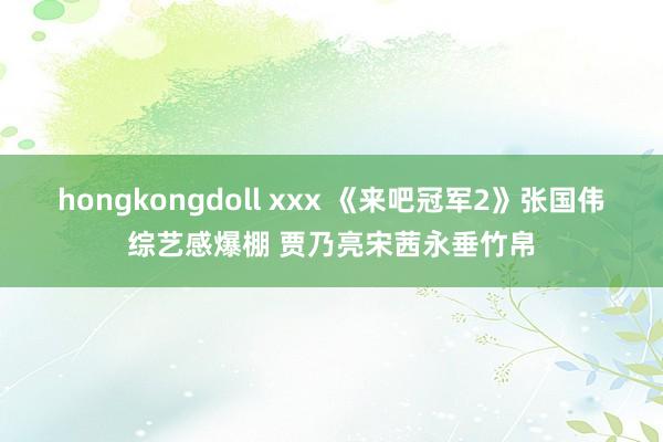 hongkongdoll xxx 《来吧冠军2》张国伟综艺感爆棚 贾乃亮宋茜永垂竹帛