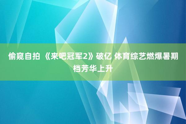 偷窥自拍 《来吧冠军2》破亿 体育综艺燃爆暑期档芳华上升