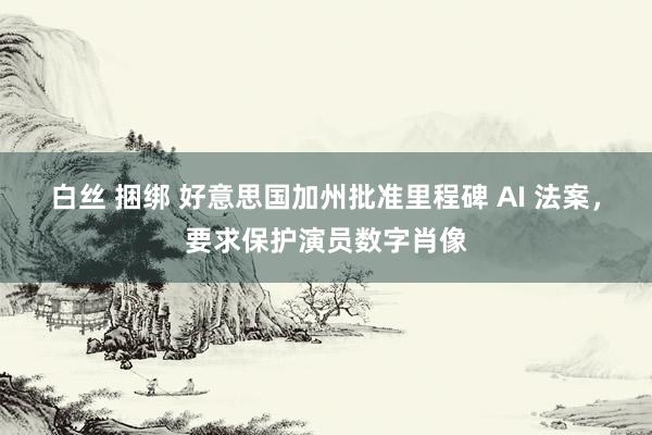 白丝 捆绑 好意思国加州批准里程碑 AI 法案，要求保护演员数字肖像