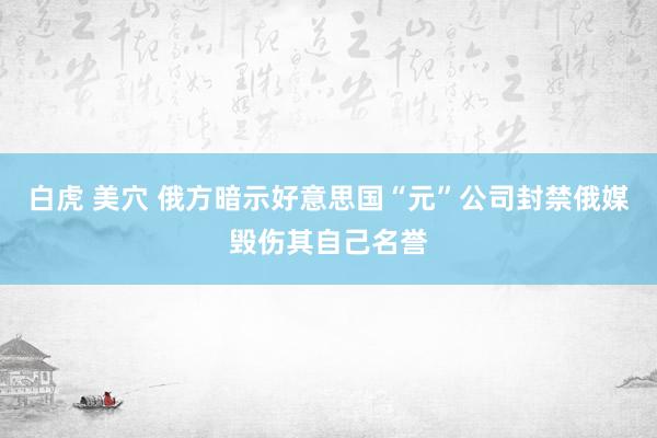 白虎 美穴 俄方暗示好意思国“元”公司封禁俄媒毁伤其自己名誉