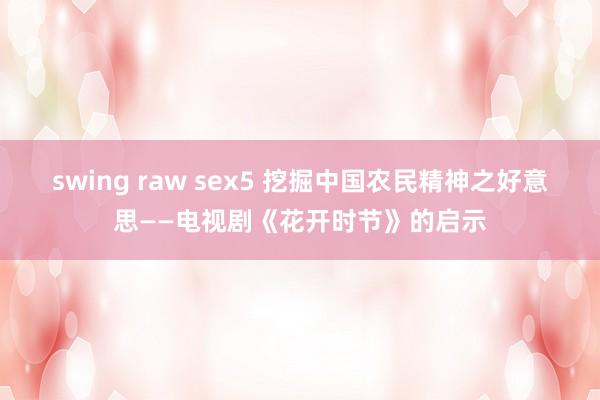 swing raw sex5 挖掘中国农民精神之好意思——电视剧《花开时节》的启示