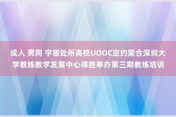 成人 男同 宇宙处所高校UOOC定约聚合深圳大学教练教学发展中心得胜举办第三期教练培训