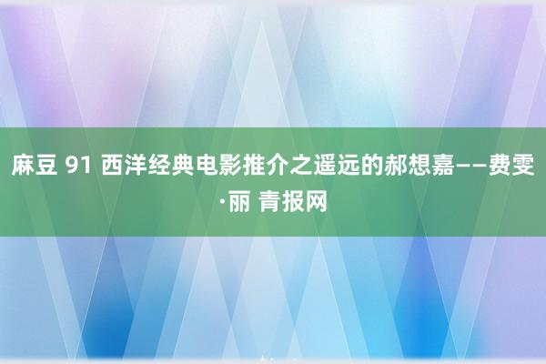 麻豆 91 西洋经典电影推介之遥远的郝想嘉——费雯·丽 青报网