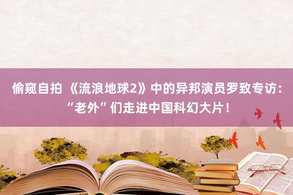 偷窥自拍 《流浪地球2》中的异邦演员罗致专访：“老外”们走进中国科幻大片！