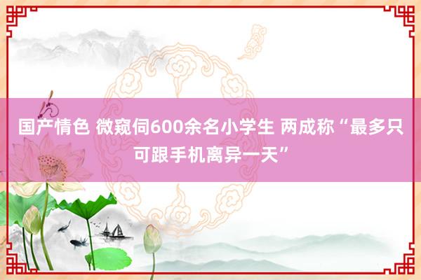 国产情色 微窥伺600余名小学生 两成称“最多只可跟手机离异一天”