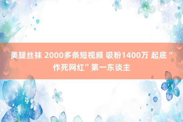 美腿丝袜 2000多条短视频 吸粉1400万 起底“作死网红”第一东谈主