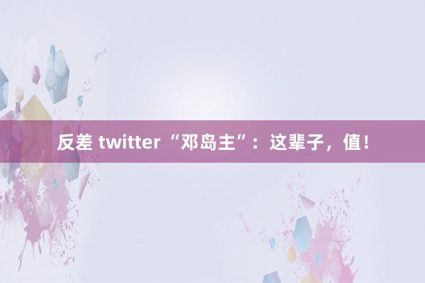 反差 twitter “邓岛主”：这辈子，值！