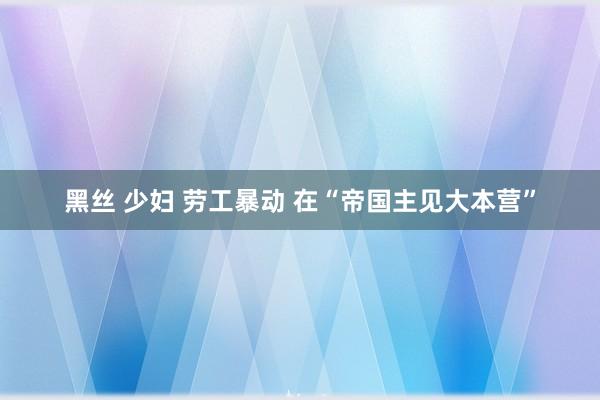 黑丝 少妇 劳工暴动 在“帝国主见大本营”