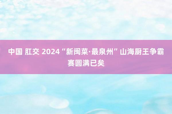 中国 肛交 2024“新闽菜·最泉州”山海厨王争霸赛圆满已矣