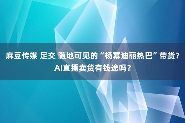 麻豆传媒 足交 随地可见的“杨幂迪丽热巴”带货？AI直播卖货有钱途吗？