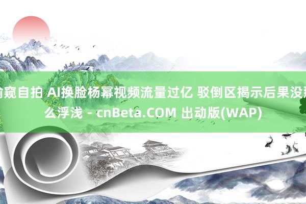 偷窥自拍 AI换脸杨幂视频流量过亿 驳倒区揭示后果没那么浮浅 - cnBeta.COM 出动版(WAP)